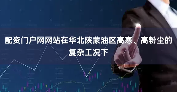配资门户网网站在华北陕蒙油区高寒、高粉尘的复杂工况下