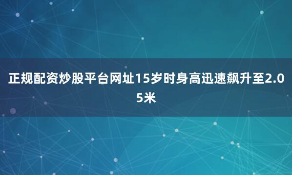 正规配资炒股平台网址15岁时身高迅速飙升至2.05米