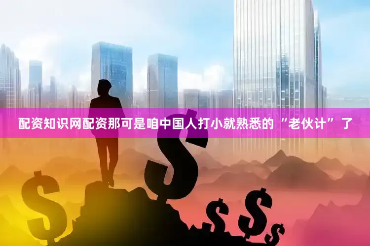 配资知识网配资那可是咱中国人打小就熟悉的 “老伙计” 了