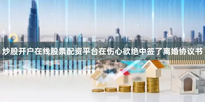 炒股开户在线股票配资平台在伤心欲绝中签了离婚协议书