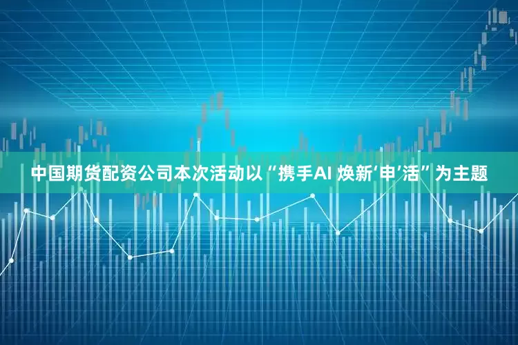 中国期货配资公司本次活动以“携手AI 焕新‘申’活”为主题