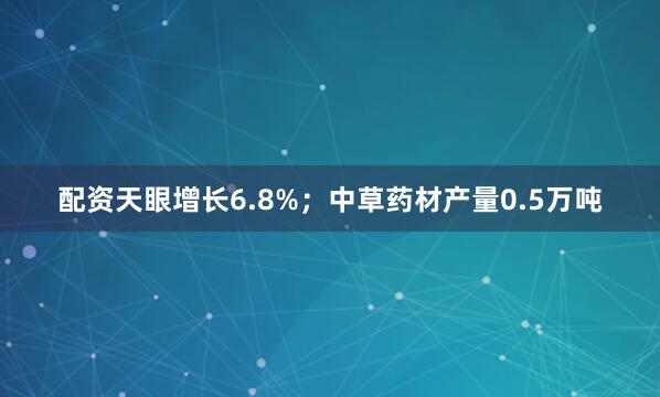 配资天眼增长6.8%；中草药材产量0.5万吨