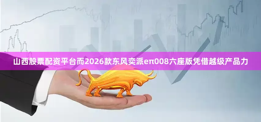 山西股票配资平台而2026款东风奕派eπ008六座版凭借越级产品力