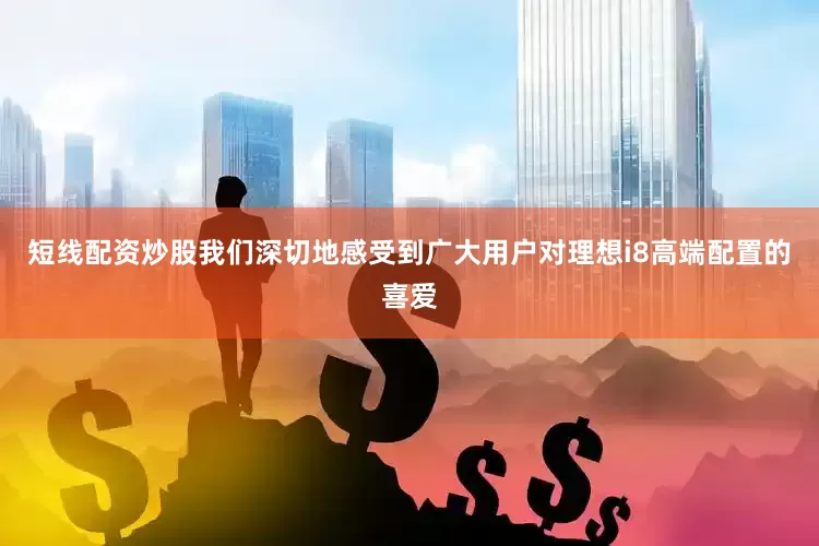 短线配资炒股我们深切地感受到广大用户对理想i8高端配置的喜爱
