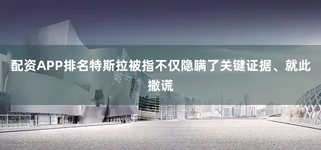 配资APP排名特斯拉被指不仅隐瞒了关键证据、就此撒谎